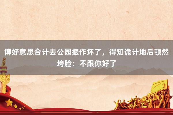 博好意思合计去公园振作坏了，得知诡计地后顿然垮脸：不跟你好了