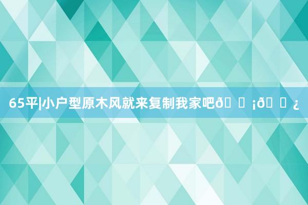 65平|小户型原木风就来复制我家吧🏡🌿