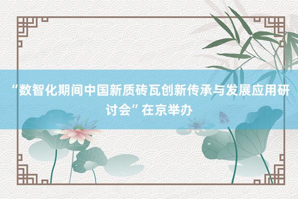 “数智化期间中国新质砖瓦创新传承与发展应用研讨会”在京举办