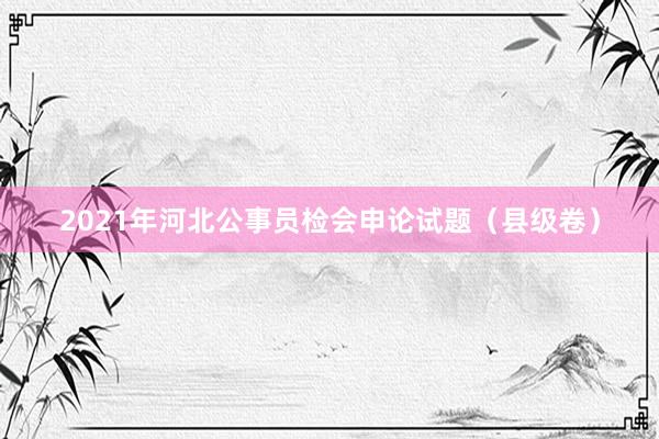 2021年河北公事员检会申论试题（县级卷）
