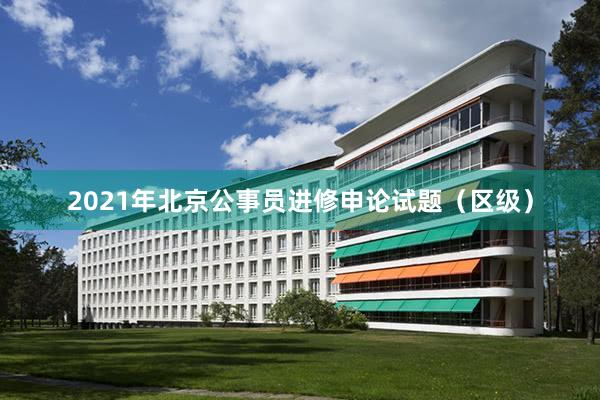 2021年北京公事员进修申论试题（区级）
