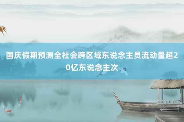 国庆假期预测全社会跨区域东说念主员流动量超20亿东说念主次