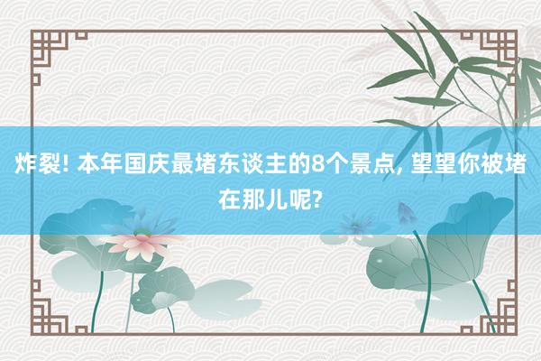炸裂! 本年国庆最堵东谈主的8个景点, 望望你被堵在那儿呢?