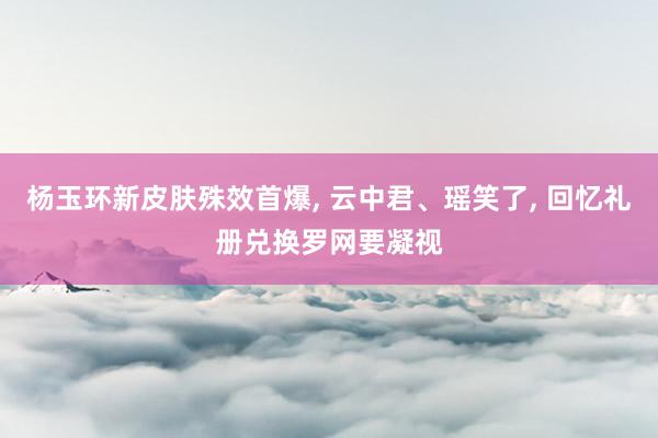 杨玉环新皮肤殊效首爆, 云中君、瑶笑了, 回忆礼册兑换罗网要凝视