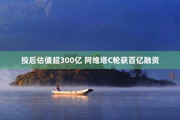 投后估值超300亿 阿维塔C轮获百亿融资