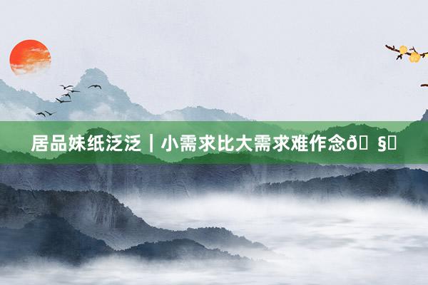 居品妹纸泛泛｜小需求比大需求难作念🧐