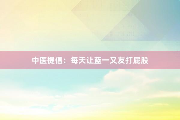 中医提倡:每天让蓝一又友打屁股