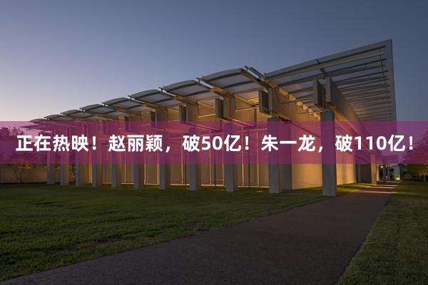 正在热映！赵丽颖，破50亿！朱一龙，破110亿！