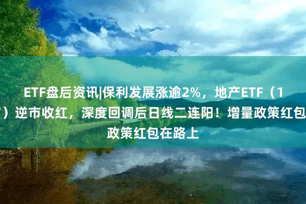 ETF盘后资讯|保利发展涨逾2%，地产ETF（159707）逆市收红，深度回调后日线二连阳！增量政策红包在路上