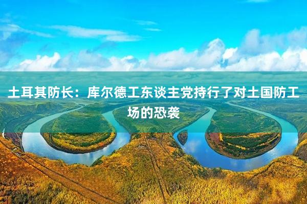 土耳其防长：库尔德工东谈主党持行了对土国防工场的恐袭