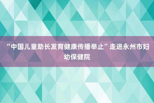 “中国儿童助长发育健康传播举止”走进永州市妇幼保健院
