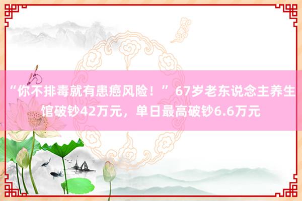 “你不排毒就有患癌风险！” 67岁老东说念主养生馆破钞42万元，单日最高破钞6.6万元
