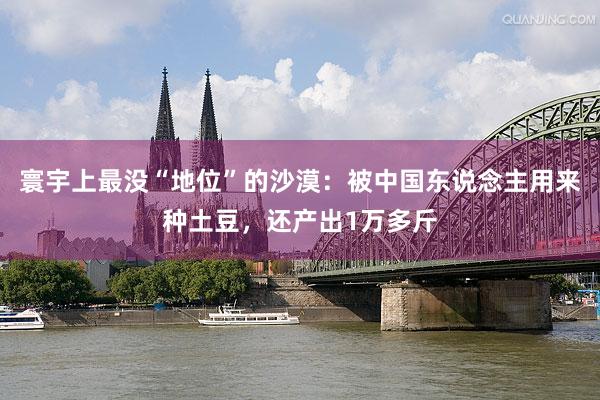 寰宇上最没“地位”的沙漠：被中国东说念主用来种土豆，还产出1万多斤