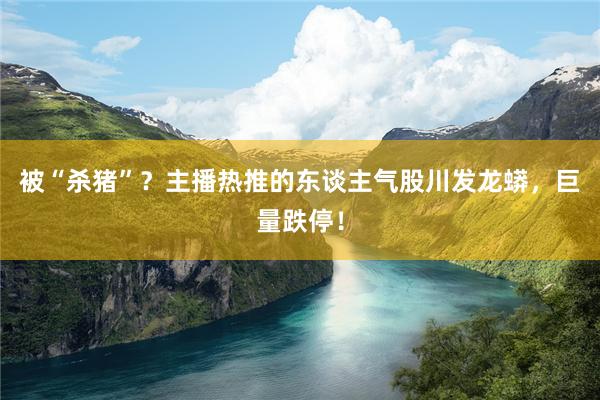 被“杀猪”？主播热推的东谈主气股川发龙蟒，巨量跌停！