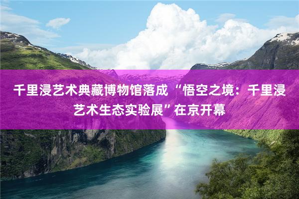 千里浸艺术典藏博物馆落成 “悟空之境：千里浸艺术生态实验展”在京开幕