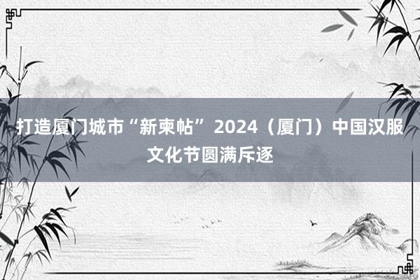 打造厦门城市“新柬帖” 2024（厦门）中国汉服文化节圆满斥逐