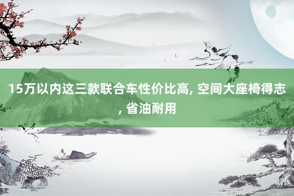 15万以内这三款联合车性价比高, 空间大座椅得志, 省油耐用