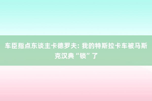 车臣指点东谈主卡德罗夫: 我的特斯拉卡车被马斯克汉典“锁”了