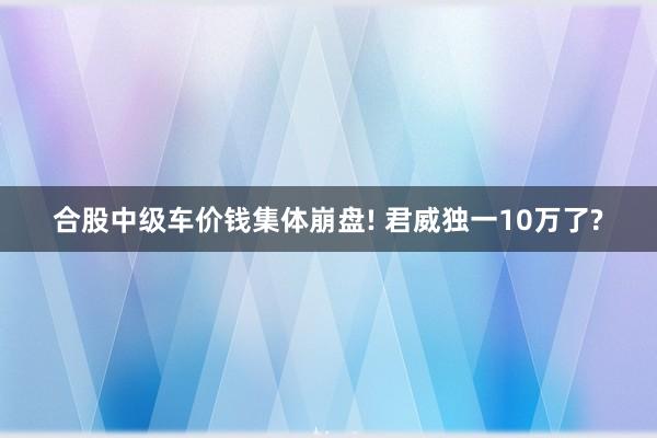 合股中级车价钱集体崩盘! 君威独一10万了?