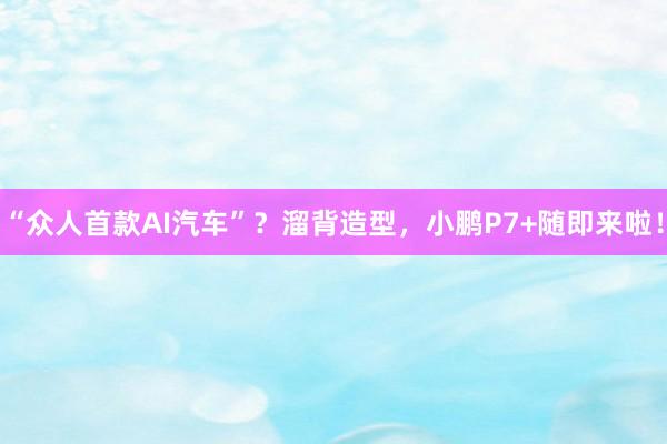 “众人首款AI汽车”？溜背造型，小鹏P7+随即来啦！