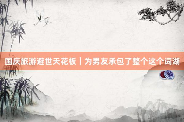 国庆旅游避世天花板|为男友承包了整个这个词湖
