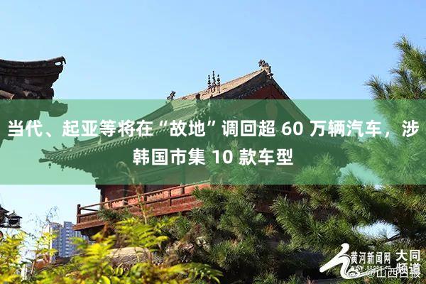 当代、起亚等将在“故地”调回超 60 万辆汽车，涉韩国市集 10 款车型