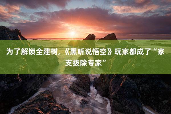 为了解锁全建树, 《黑听说悟空》玩家都成了“家支拔除专家”