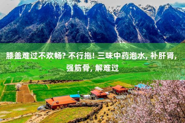 膝盖难过不欢畅? 不行拖! 三味中药泡水, 补肝肾, 强筋骨, 解难过